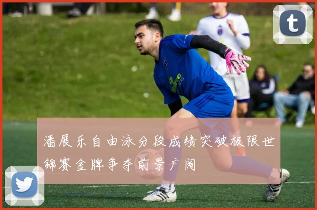 潘展乐自由泳分段成绩突破极限世锦赛金牌争夺前景广阔