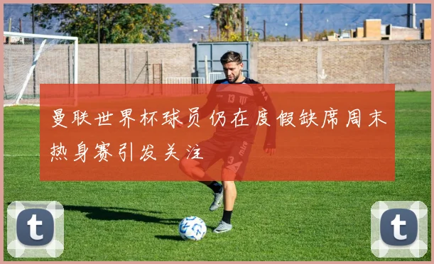 曼联世界杯球员仍在度假缺席周末热身赛引发关注