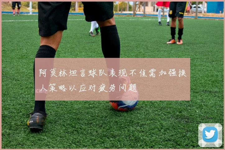 阿莫林坦言球队表现不佳需加强换人策略以应对疲劳问题